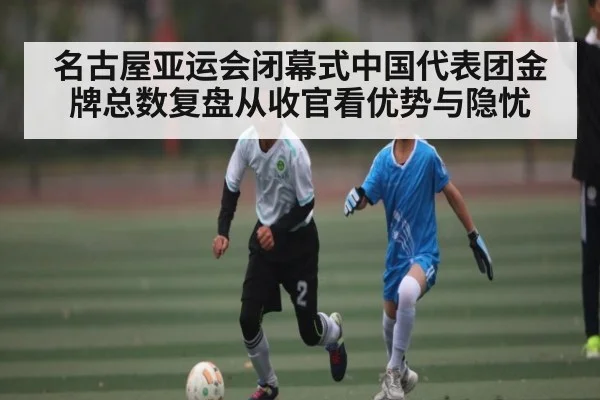 名古屋亚运会闭幕式中国代表团金牌总数复盘从收官看优势与隐忧 - Kaiyun Sports