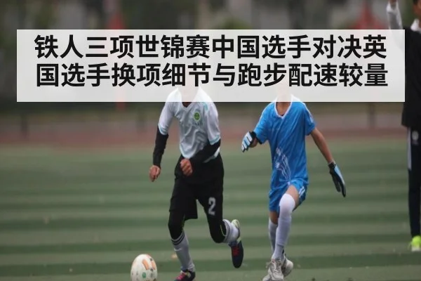 铁人三项世锦赛中国选手对决英国选手换项细节与跑步配速较量